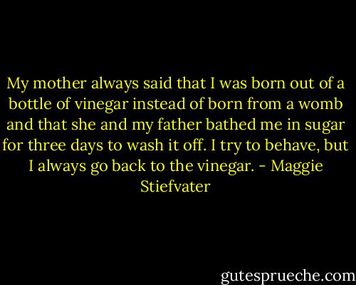 My mother always said that I was born out of a bottle of vinegar instead of born from a womb and that she and my father bathed me in sugar for three days to wash it off. I try to behave, but I always go back to the vinegar. - Maggie Stiefvater