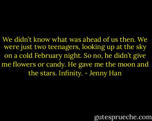 We didn’t know what was ahead of us then. We were just two teenagers, looking up at the sky on a cold February night. So no, he didn’t give me flowers or candy. He gave me the moon and the stars. Infinity. - Jenny Han