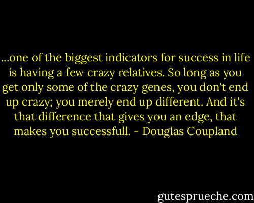 ...one of the biggest indicators for success in life is having a few crazy relatives. So long as you get only some of the crazy genes, you don't end up crazy; you merely end up different. And it's that difference that gives you an edge, that makes you successfull. - Douglas Coupland