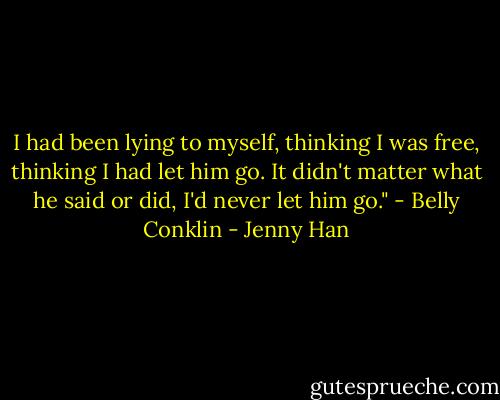 I had been lying to myself, thinking I was free, thinking I had let him go. It didn't matter what he said or did, I'd never let him go." - Belly Conklin - Jenny Han