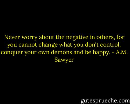 Never worry about the negative in others, for you cannot change what you don't control, conquer your own demons and be happy. - A.M. Sawyer