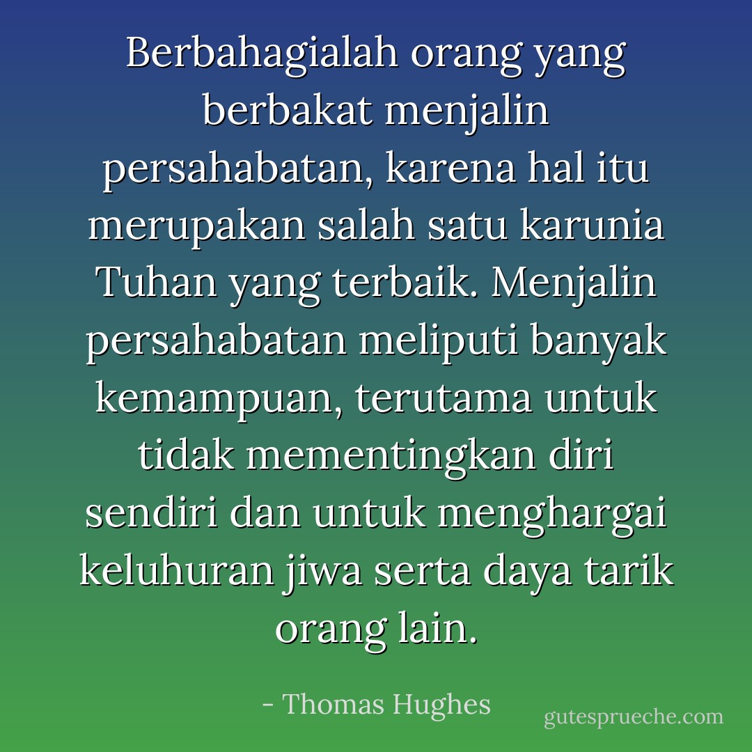 Berbahagialah orang yang berbakat menjalin persahabatan, karena hal itu merupakan salah satu karunia Tuhan yang terbaik.<br />Menjalin persahabatan meliputi banyak kemampuan, terutama untuk tidak mementingkan diri sendiri dan untuk menghargai keluhuran jiwa serta daya tarik orang lain. - Thomas Hughes