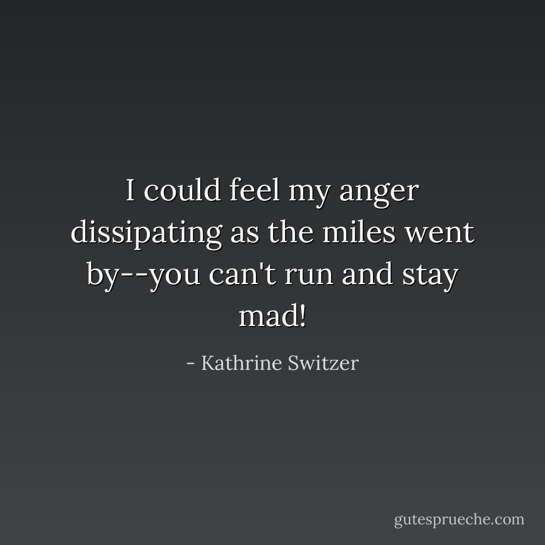 I could feel my anger dissipating as the miles went by--you can't run and stay mad! - Kathrine Switzer