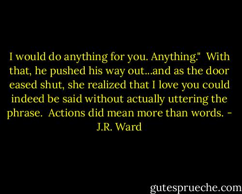I would do anything for you. Anything."<br /><br />With that, he pushed his way out...and as the door eased shut, she realized that I love you could indeed be said without actually uttering the phrase.<br /><br />Actions did mean more than words. - J.R. Ward