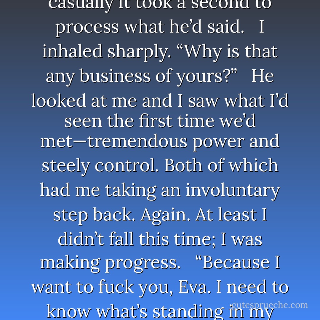 Are you sleeping with anyone?” <br /><br />The question was asked so casually it took a second to process what he’d said. <br /><br />I inhaled sharply. “Why is that any business of yours?” <br /><br />He looked at me and I saw what I’d seen the first time we’d met—tremendous power and steely control. Both of which had me taking an involuntary step back. Again. At least I didn’t fall this time; I was making progress. <br /><br />“Because I want to fuck you, Eva. I need to know what’s standing in my way, if anything. - Sylvia Day