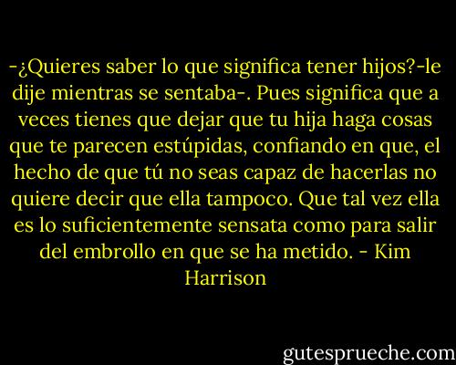 -¿Quieres saber lo que significa tener hijos?-le dije mientras se sentaba-. Pues significa que a veces tienes que dejar que tu hija haga cosas que te parecen estúpidas, confiando en que, el hecho de que tú no seas capaz de hacerlas no quiere decir que ella tampoco. Que tal vez ella es lo suficientemente sensata como para salir del embrollo en que se ha metido. - Kim Harrison