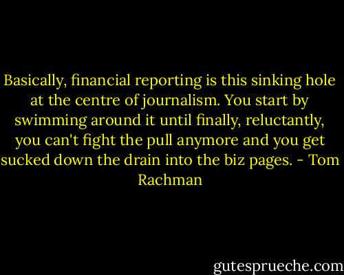 Basically, financial reporting is this sinking hole at the centre of journalism. You start by swimming around it until finally, reluctantly, you can't fight the pull anymore and you get sucked down the drain into the biz pages. - Tom Rachman