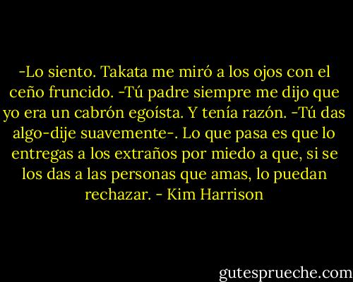 -Lo siento.<br />Takata me miró a los ojos con el ceño fruncido.<br />-Tú padre siempre me dijo que yo era un cabrón egoísta. Y tenía razón.<br />-Tú das algo-dije suavemente-. Lo que pasa es que lo entregas a los extraños por miedo a que, si se los das a las personas que amas, lo puedan rechazar. - Kim Harrison