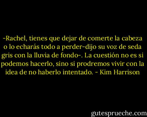 -Rachel, tienes que dejar de comerte la cabeza o lo echarás todo a perder-dijo su voz de seda gris con la lluvia de fondo-. La cuestión no es si podemos hacerlo, sino si prodremos vivir con la idea de no haberlo intentado. - Kim Harrison