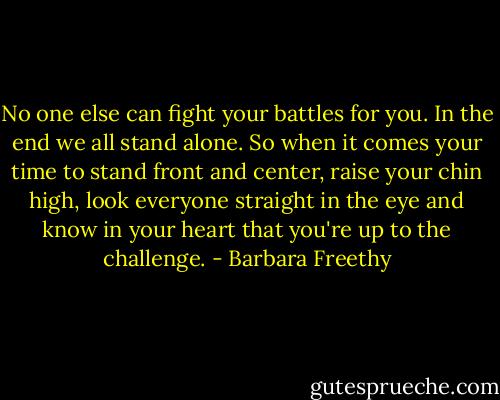 No one else can fight your battles for you. In the end we all stand alone. So when it comes your time to stand front and center, raise your chin high, look everyone straight in the eye and know in your heart that you're up to the challenge. - Barbara Freethy