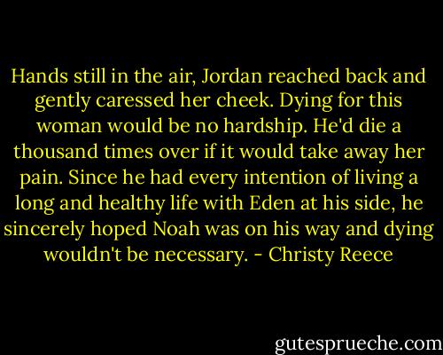 Hands still in the air, Jordan reached back and gently caressed her cheek. Dying for this woman would be no hardship. He'd die a thousand times over if it would take away her pain.<br />Since he had every intention of living a long and healthy life with Eden at his side, he sincerely hoped Noah was on his way and dying wouldn't be necessary. - Christy Reece