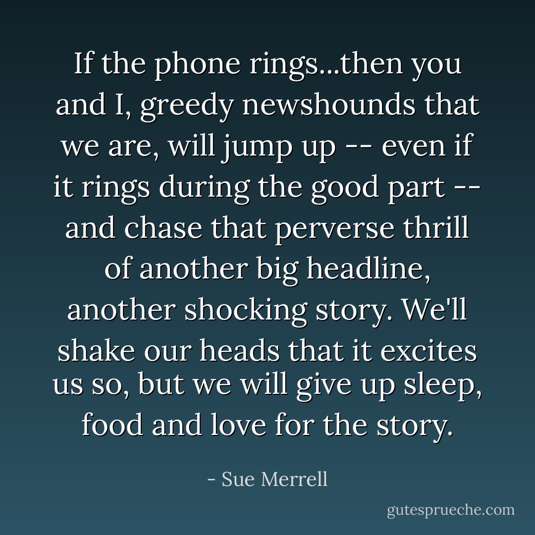 If the phone rings...then you and I, greedy newshounds that we are, will jump up -- even if it rings during the good part -- and chase that perverse thrill of another big headline, another shocking story. We'll shake our heads that it excites us so, but we will give up sleep, food and love for the story. - Sue Merrell