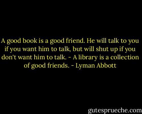 A good book is a good friend. He will talk to you if you want him to talk, but will shut up if you don't want him to talk. - A library is a collection of good friends. - Lyman Abbott