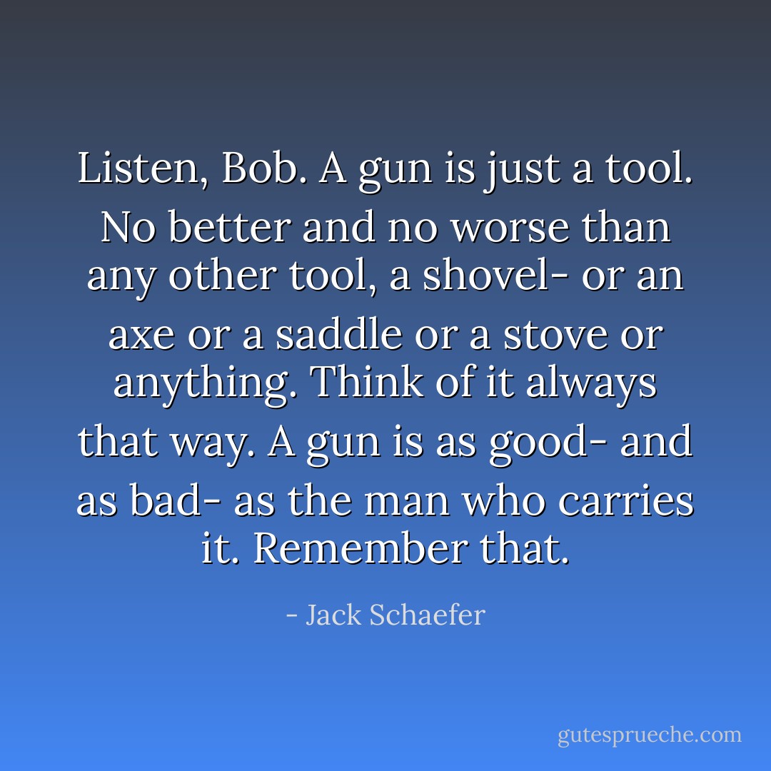 Listen, Bob. A gun is just a tool. No better and no worse than any other tool, a shovel- or an axe or a saddle or a stove or anything. Think of it always that way. A gun is as good- and as bad- as the man who carries it. Remember that. - Jack Schaefer