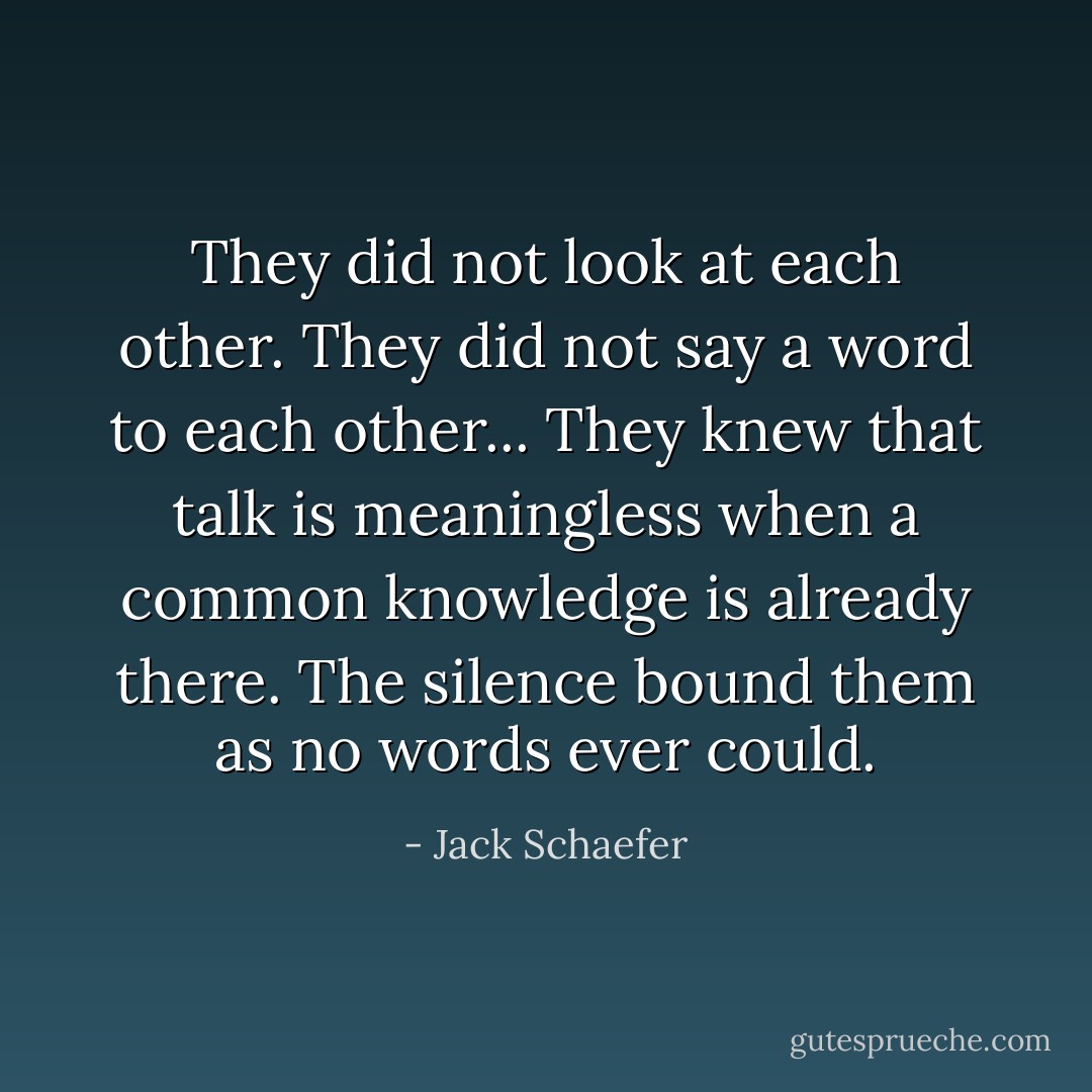 They did not look at each other. They did not say a word to each other... They knew that talk is meaningless when a common knowledge is already there. The silence bound them as no words ever could. - Jack Schaefer