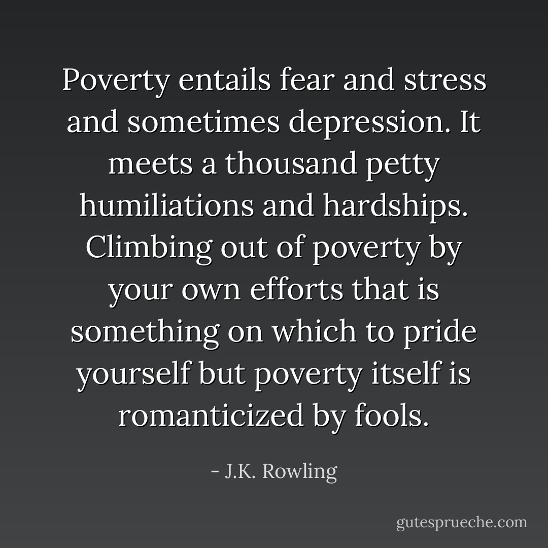 Poverty entails fear and stress and sometimes depression. It meets a thousand petty humiliations and hardships. Climbing out of poverty by your own efforts that is something on which to pride yourself but poverty itself is romanticized by fools. - J.K. Rowling