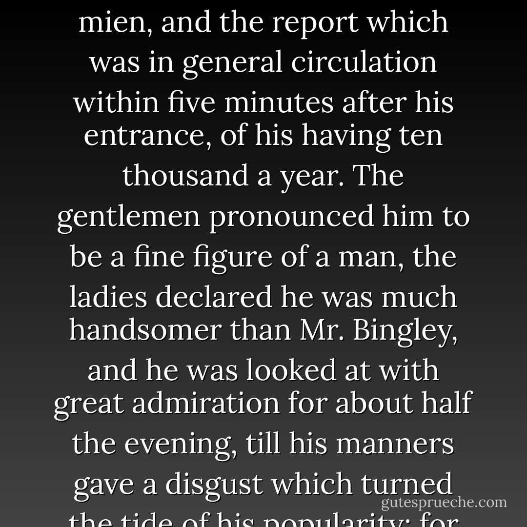 Mr. Bingley was good-looking and gentlemanlike; he had a pleasant countenance, and easy, unaffected manners. His sisters were fine women, with an air of decided fashion. His brother-in-law, Mr. Hurst, merely looked the gentleman; but his friend Mr. Darcy soon drew the attention of the room by his fine, tall person, handsome features, noble mien, and the report which was in general circulation within five minutes after his entrance, of his having ten thousand a year. The gentlemen pronounced him to be a fine figure of a man, the ladies declared he was much handsomer than Mr. Bingley, and he was looked at with great admiration for about half the evening, till his manners gave a disgust which turned the tide of his popularity; for he was discovered to be proud; to be above his company, and above being pleased; and not all his large estate in Derbyshire could then save him from having a most forbidding, disagreeable countenance, and being unworthy to be compared with his friend. - Jane Austen