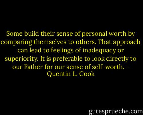 Some build their sense of personal worth by comparing themselves to others. That approach can lead to feelings of inadequacy or superiority. It is preferable to look directly to our Father for our sense of self-worth. - Quentin L. Cook