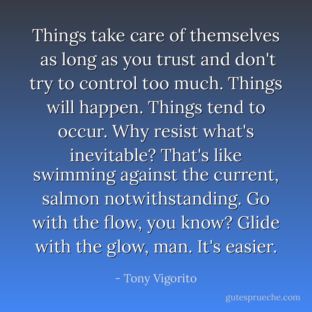 Things take care of themselves  as long as you trust and don't try to control too much. Things will happen. Things tend to occur. Why resist what's inevitable? That's like swimming against the current, salmon notwithstanding. Go with the flow, you know? Glide with the glow, man. It's easier. - Tony Vigorito