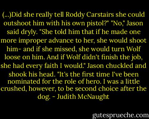 (...)Did she really tell Roddy Carstairs she could outshoot him with his own pistol?"<br />"No," Jason said dryly. "She told him that if he made one more improper advance to her, she would shoot him- and if she missed, she would turn Wolf loose on him. And if Wolf didn't finish the job, she had every faith I would." Jason chuckled and shook his head. "It's the first time I've been nominated for the role of hero. I was a little crushed, however, to be second choice after the dog. - Judith McNaught