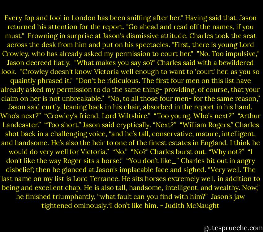 Every fop and fool in London has been sniffing after her." Having said that, Jason returned his attention for the report. "Go ahead and read off the names, if you must." <br />Frowning in surprise at Jason's dismissive attitude, Charles took the seat across the desk from him and put on his spectacles. "First, there is young Lord Crowley, who has already asked my permission to court her." <br />"No. Too impulsive," Jason decreed flatly. <br />"What makes you say so?" Charles said with a bewildered look. <br />"Crowley doesn't know Victoria well enough to want to 'court' her, as you so quaintly phrased it." <br />"Don't be ridiculous. The first four men on this list have already asked my permission to do the same thing- providing, of course, that your claim on her is not unbreakable.” <br />“No, to all those four men- for the same reason,” Jason said curtly, leaning back in his chair, absorbed in the report in his hand. Who’s next?” <br />“Crowley’s friend, Lord Wiltshire.” <br />“Too young. Who’s next?” <br />“Arthur Landcaster.” <br />“Too short,” Jason said cryptically. “Next?” <br />“William Rogers,” Charles shot back in a challenging voice, “and he’s tall, conservative, mature, intelligent, and handsome. He’s also the heir to one of the finest estates in England. I think he would do very well for Victoria.” <br />“No.” <br />“No?” Charles burst out. “Why not?” <br />“I don’t like the way Roger sits a horse.” <br />“You don’t like_” Charles bit out in angry disbelief; then he glanced at Jason’s implacable face and sighed. “Very well. The last name on my list is Lord Terrance. He sits horses extremely well, in addition to being and excellent chap. He is also tall, handsome, intelligent, and wealthy. Now,” he finished triumphantly, “what fault can you find with him?” <br />Jason’s jaw tightened ominously.“I don’t like him. - Judith McNaught