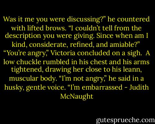 Was it me you were discussing?” he countered with lifted brows. “I couldn’t tell from the description you were giving. Since when am I kind, considerate, refined, and amiable?” <br />“You’re angry,” Victoria concluded on a sigh. <br />A low chuckle rumbled in his chest and his arms tightened, drawing her close to his leann, muscular body. “I’m not angry,” he said in a husky, gentle voice. “I’m embarrassed - Judith McNaught
