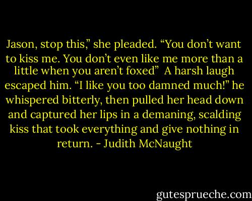 Jason, stop this,” she pleaded. “You don’t want to kiss me. You don’t even like me more than a little when you aren’t foxed” <br />A harsh laugh escaped him. “I like you too damned much!” he whispered bitterly, then pulled her head down and captured her lips in a demaning, scalding kiss that took everything and give nothing in return. - Judith McNaught