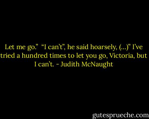 Let me go.” <br />“I can’t”, he said hoarsely, (…)” I’ve tried a hundred times to let you go, Victoria, but I can’t. - Judith McNaught