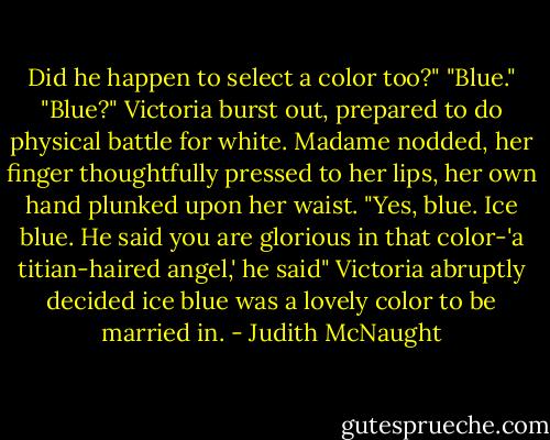 Did he happen to select a color too?"<br />"Blue."<br />"Blue?" Victoria burst out, prepared to do physical battle for white.<br />Madame nodded, her finger thoughtfully pressed to her lips, her own hand plunked upon her waist. "Yes, blue. Ice blue. He said you are glorious in that color-'a titian-haired angel,' he said"<br />Victoria abruptly decided ice blue was a lovely color to be married in. - Judith McNaught