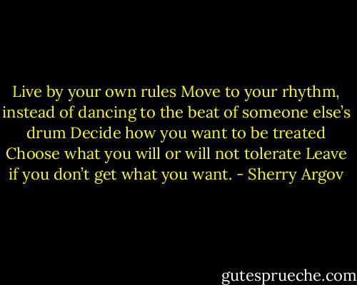 Live by your own rules Move to your rhythm, instead of dancing to the beat of someone else’s drum Decide how you want to be treated Choose what you will or will not tolerate Leave if you don’t get what you want. - Sherry Argov