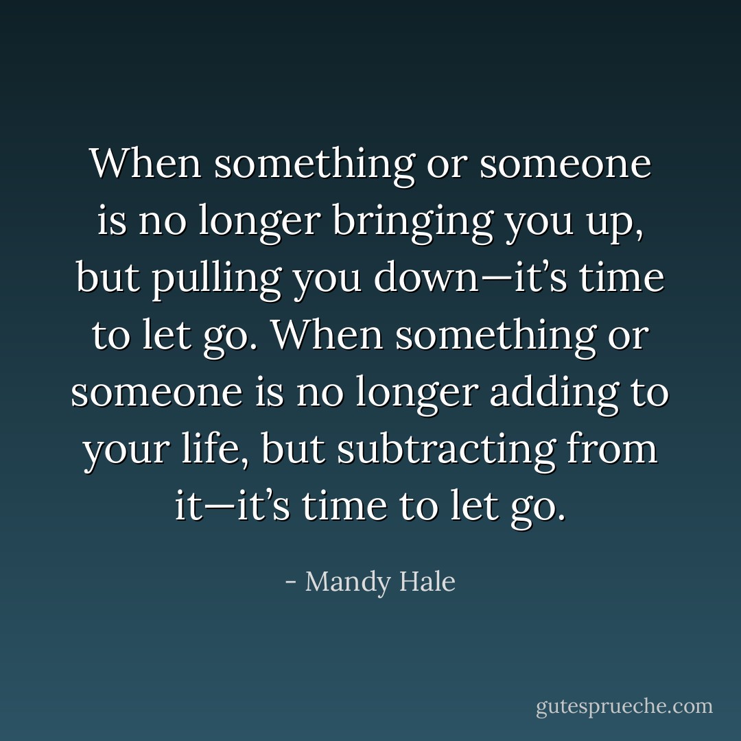 When something or someone is no longer bringing you up, but pulling you down—it’s time to let go. When something or someone is no longer adding to your life, but subtracting from it—it’s time to let go. - Mandy Hale