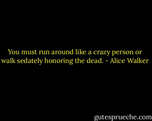 You must<br />run around like a<br />crazy person<br />or<br />walk<br />sedately<br />honoring<br />the<br />dead. - Alice Walker