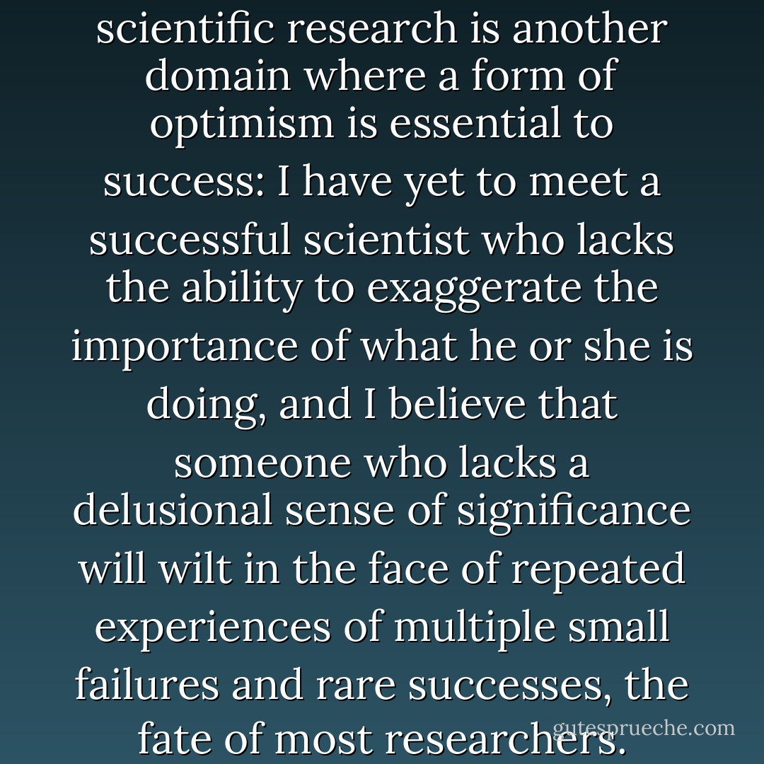 I have always believed that scientific research is another domain where a form of optimism is essential to success: I have yet to meet a successful scientist who lacks the ability to exaggerate the importance of what he or she is doing, and I believe that someone who lacks a delusional sense of significance will wilt in the face of repeated experiences of multiple small failures and rare successes, the fate of most researchers. - Daniel Kahneman