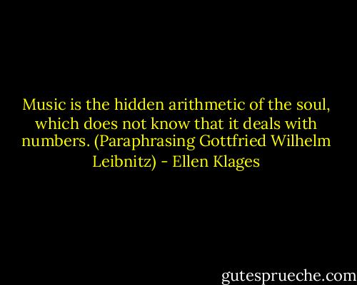 Music is the hidden arithmetic of the soul, which does not know that it deals with numbers. (Paraphrasing Gottfried Wilhelm Leibnitz) - Ellen Klages