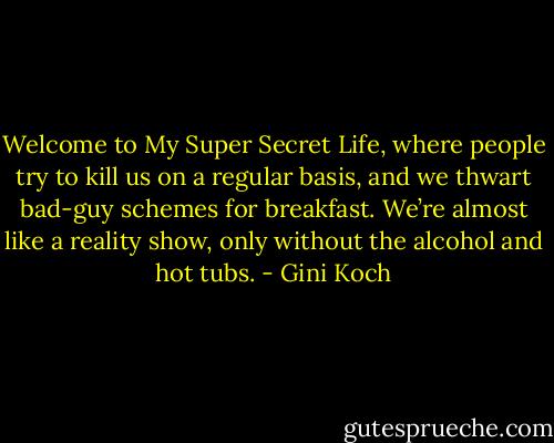 Welcome to My Super Secret Life, where people try to kill us on a regular basis, and we thwart bad-guy schemes for breakfast. We’re almost like a reality show, only without the alcohol and hot tubs. - Gini Koch