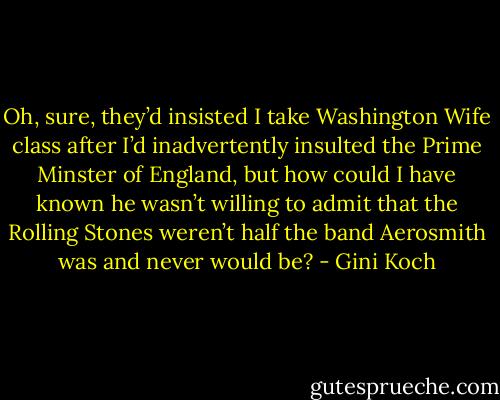 Oh, sure, they’d insisted I take Washington Wife class after I’d inadvertently insulted the Prime Minster of England, but how could I have known he wasn’t willing to admit that the Rolling Stones weren’t half the band Aerosmith was and never would be? - Gini Koch