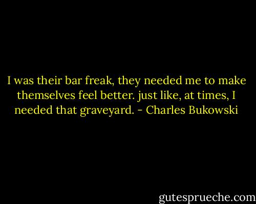 I was their bar freak, they needed me<br />to make themselves feel<br />better.<br />just like, at times, I needed that<br />graveyard. - Charles Bukowski