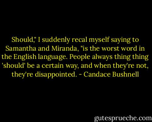 Should," I suddenly recal myself saying to Samantha and Miranda, "is the worst word in the English language. People always thing thing 'should' be a certain way, and when they're not, they're disappointed. - Candace Bushnell