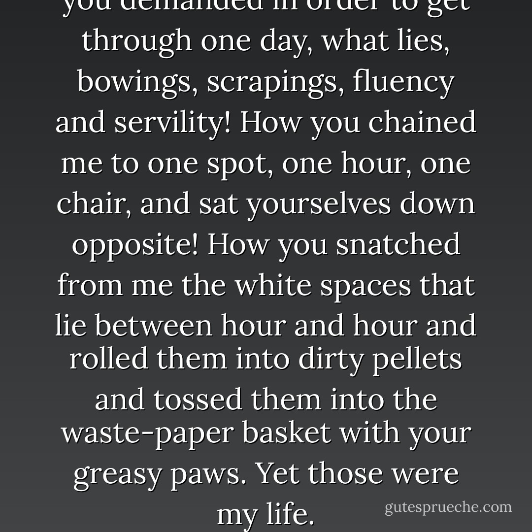 What dissolution of the soul you demanded in order to get through one day, what lies, bowings, scrapings, fluency and servility! How you chained me to one spot, one hour, one chair, and sat yourselves down opposite! How you snatched from me the white spaces that lie between hour and hour and rolled them into dirty pellets and tossed them into the waste-paper basket with your greasy paws. Yet those were my life. - Virginia Woolf