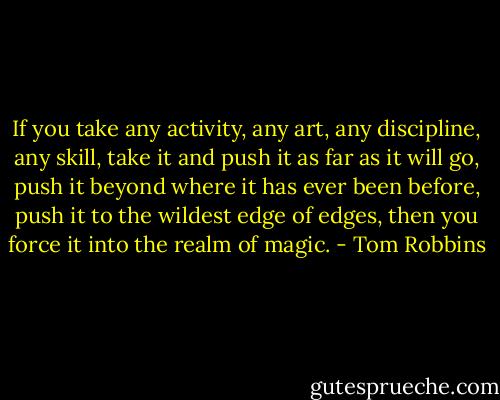 If you take any activity, any art, any discipline, any skill, take it and<br />push it as far as it will go, push it beyond where it has ever been before,<br />push it to the wildest edge of edges, then you force it into the realm of<br />magic. - Tom Robbins