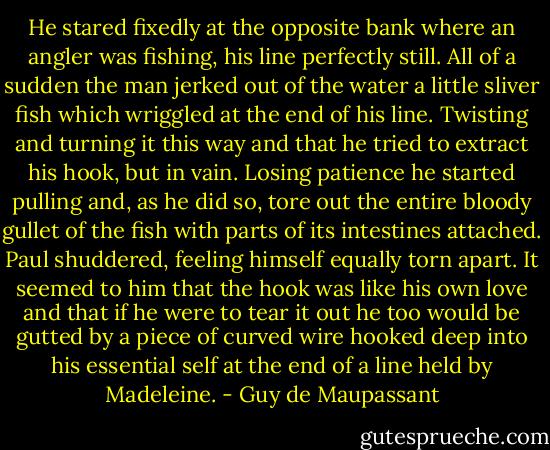 He stared fixedly at the opposite bank where an angler was fishing, his line perfectly still. All of a sudden the man jerked out of the water a little sliver fish which wriggled at the end of his line. Twisting and turning it this way and that he tried to extract his hook, but in vain. Losing patience he started pulling and, as he did so, tore out the entire bloody gullet of the fish with parts of its intestines attached. Paul shuddered, feeling himself equally torn apart. It seemed to him that the hook was like his own love and that if he were to tear it out he too would be gutted by a piece of curved wire hooked deep into his essential self at the end of a line held by Madeleine. - Guy de Maupassant
