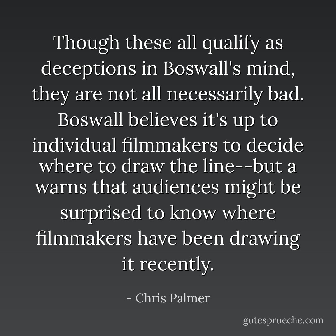 Though these all qualify as deceptions in Boswall's mind, they are not all necessarily bad. Boswall believes it's up to individual filmmakers to decide where to draw the line--but a warns that audiences might be surprised to know where filmmakers have been drawing it recently. - Chris Palmer