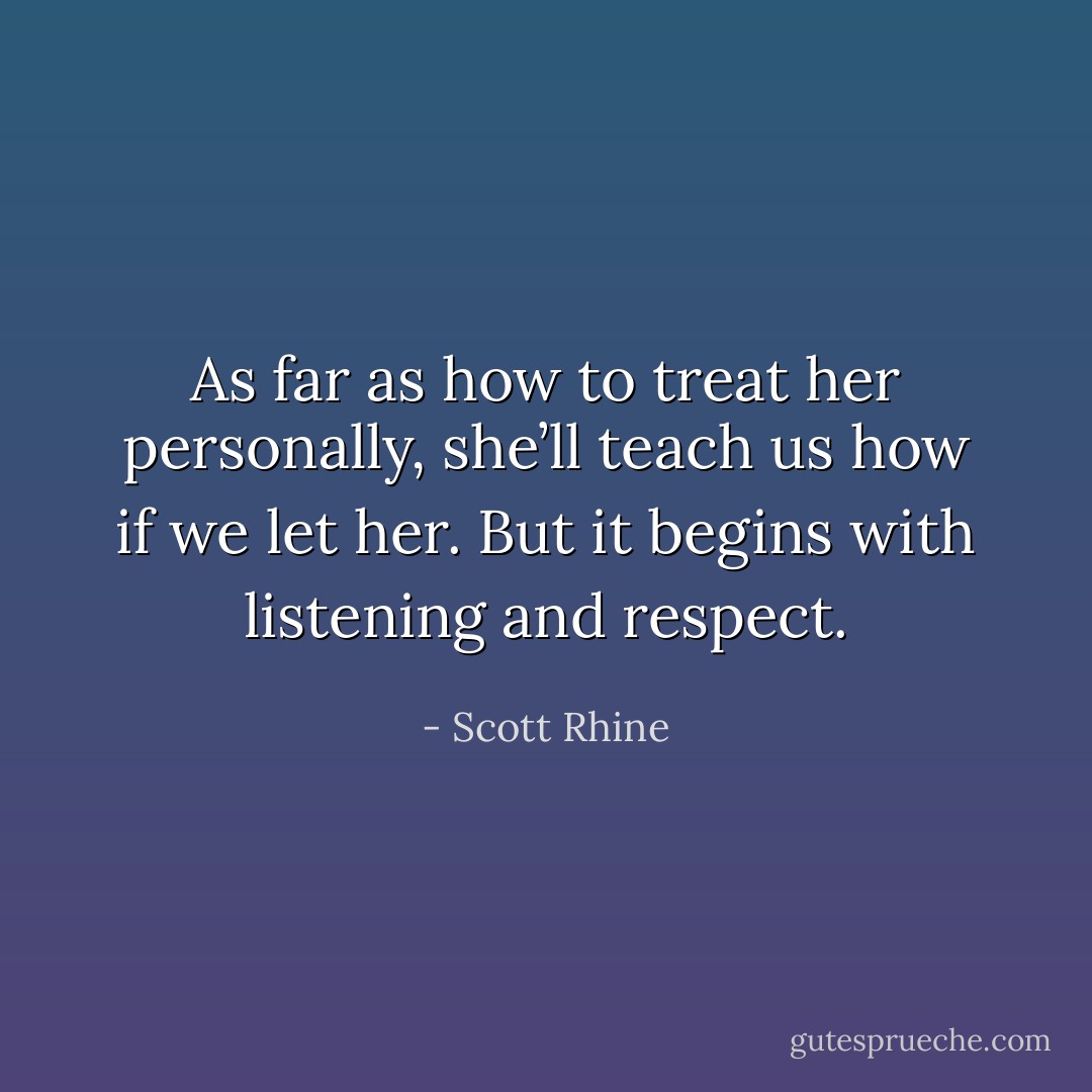 As far as how to treat her personally, she’ll teach us how if we let her. But it begins with listening and respect. - Scott Rhine