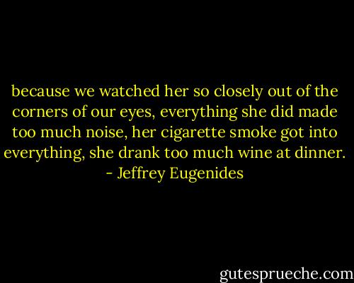 because we watched her so closely out of the corners of our eyes, everything she did made too much noise, her cigarette smoke got into everything, she drank too much wine at dinner. - Jeffrey Eugenides