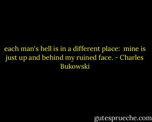 each man's hell is in a different place: <br />mine is just up and behind<br />my ruined face. - Charles Bukowski
