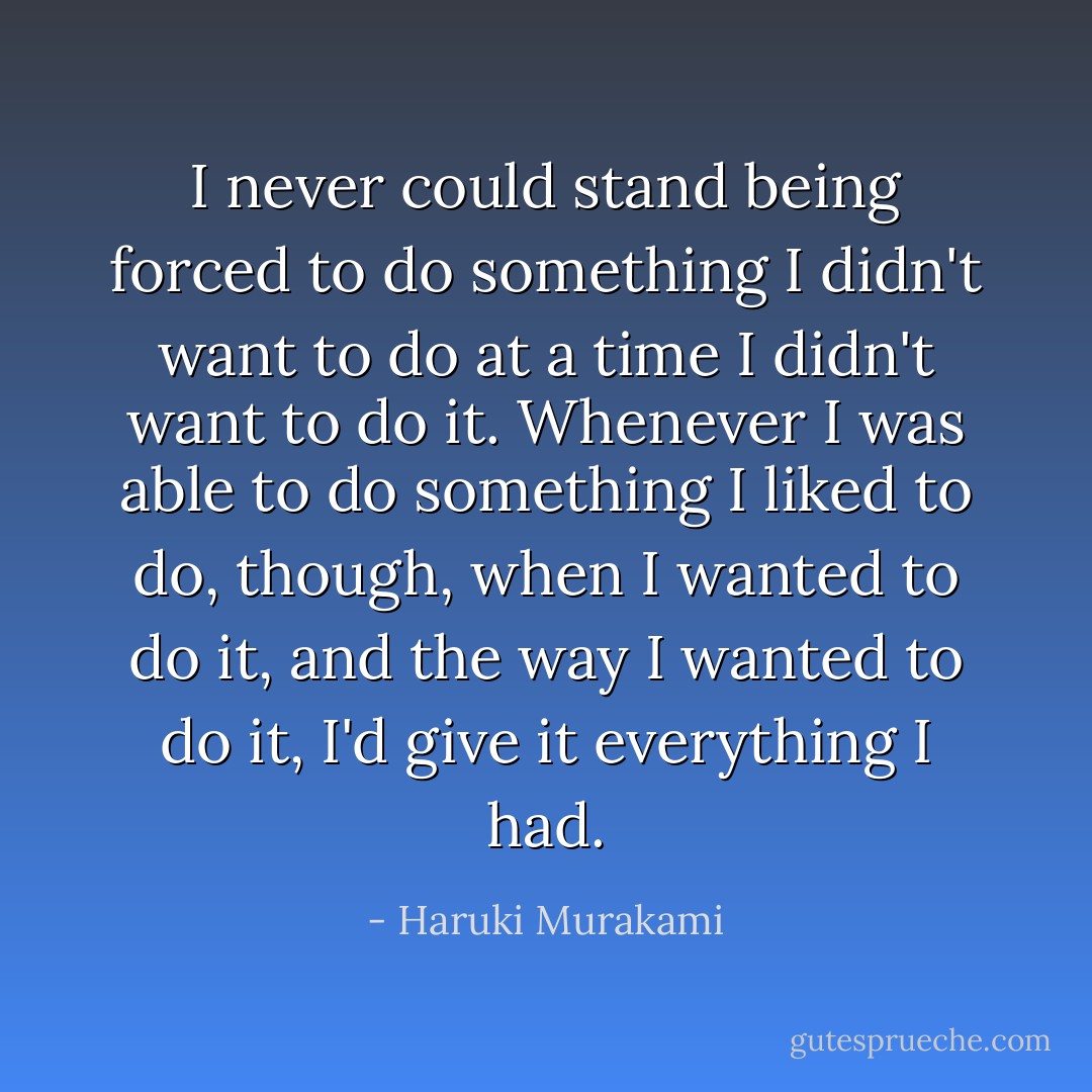 I never could stand being forced to do something I didn't want to do at a time I didn't want to do it. Whenever I was able to do something I liked to do, though, when I wanted to do it, and the way I wanted to do it, I'd give it everything I had. - Haruki Murakami