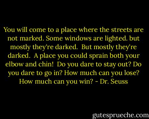 You will come to a place where the streets are not marked.<br />Some windows are lighted. but mostly they're darked. <br />But mostly they're darked. <br />A place you could sprain both your elbow and chin! <br />Do you dare to stay out? Do you dare to go in?<br />How much can you lose? How much can you win? - Dr. Seuss