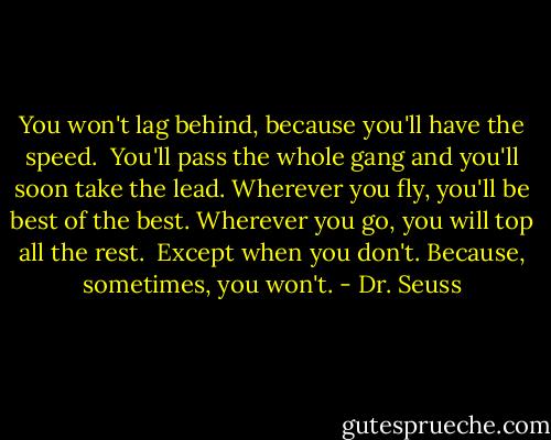 You won't lag behind, because you'll have the speed. <br />You'll pass the whole gang and you'll soon take the lead.<br />Wherever you fly, you'll be best of the best.<br />Wherever you go, you will top all the rest.<br /><br />Except when you don't.<br />Because, sometimes, you won't. - Dr. Seuss