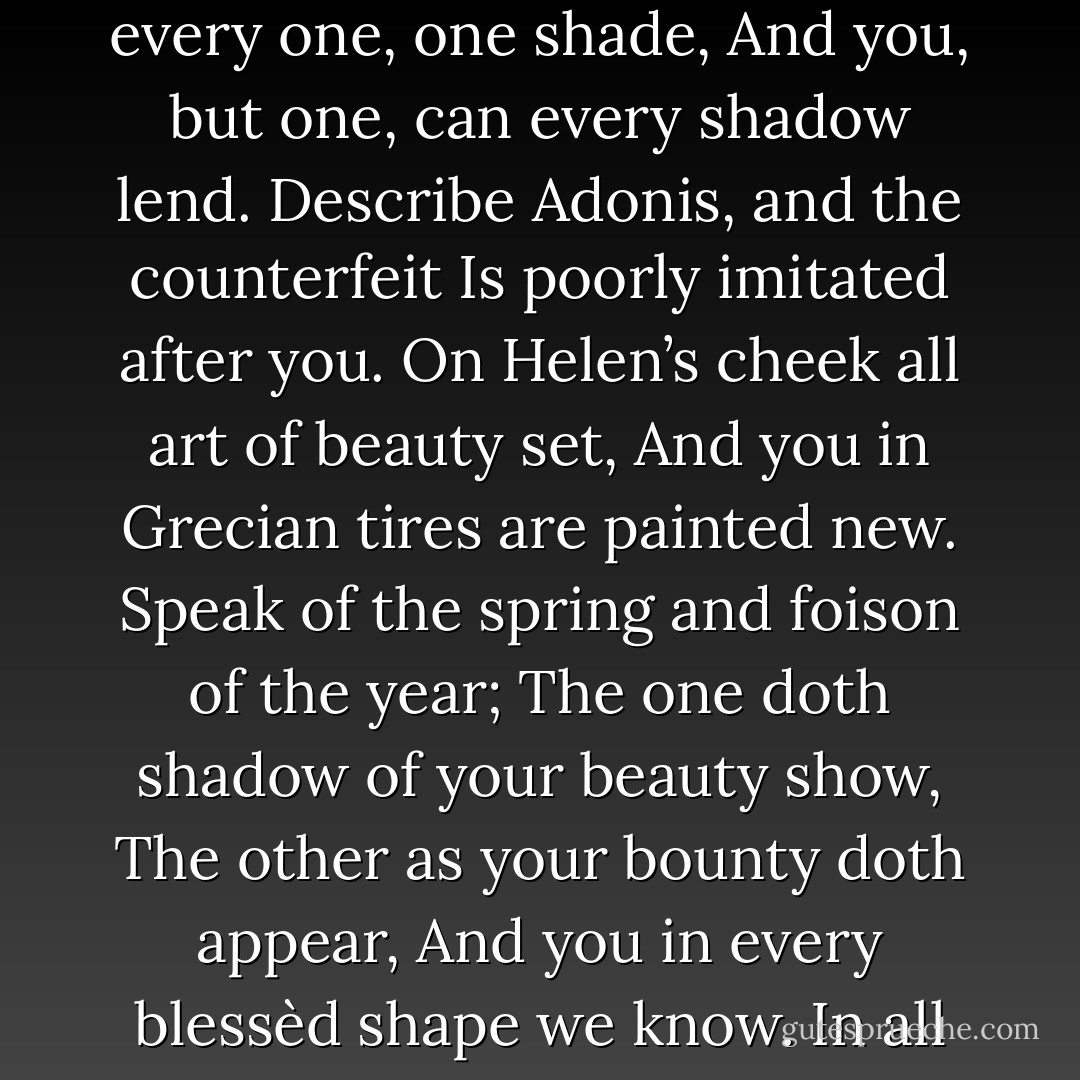 What is your substance, whereof are you made,<br />That millions of strange shadows on you tend?<br />Since everyone hath every one, one shade,<br />And you, but one, can every shadow lend.<br />Describe Adonis, and the counterfeit<br />Is poorly imitated after you.<br />On Helen’s cheek all art of beauty set,<br />And you in Grecian tires are painted new.<br />Speak of the spring and foison of the year;<br />The one doth shadow of your beauty show,<br />The other as your bounty doth appear,<br />And you in every blessèd shape we know.<br />In all external grace you have some part,<br />But you like none, none you, for constant heart. - William Shakespeare