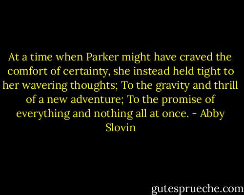 At a time when Parker might have craved the comfort of certainty, she instead held tight to her wavering thoughts; To the gravity and thrill of a new adventure; To the promise of everything and nothing all at once. - Abby Slovin